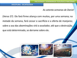 FACULDADE E SEMINÁRIOS TEOLÓGICO NACIONAL
DISCIPLINA: ESCATOLOGIA
(Verso 27) Ele fará firme aliança com muitos, por uma semana; na
metade da semana, fará cessar o sacrifício e a oferta de manjares;
sobre a asa das abominações virá o assolador, até que a destruição,
que está determinada, se derrame sobre ele.
61
As setenta semanas de Daniel
 