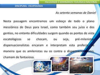 FACULDADE E SEMINÁRIOS TEOLÓGICO NACIONAL
DISCIPLINA: ESCATOLOGIA
Nesta passagem encontramos um esboço de todo o plano
messiânico de Deus para Israel, como também seu juízo e dos
gentios, no entanto dificuldades surgem quando os pontos de vista
escatológicos se chocam, ou seja, pré-milenistas
dispensacionalistas encaram e interpretam esta profecia de
maneira que os amilenistas ou os contra o dispensacionalismo,
chamam de fantasiosa.
63
As setenta semanas de Daniel
 