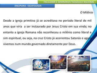 FACULDADE E SEMINÁRIOS TEOLÓGICO NACIONAL
DISCIPLINA: ESCATOLOGIA
Desde a igreja primitiva já se acreditava no período literal de mil
anos que viria a ser instaurado por Jesus Cristo em sua vinda; no
entanto a igreja Romana não reconheceu o milênio como literal e
sim espiritual, ou seja, na cruz Cristo já acorrentou Satanás e agora
vivemos num mundo governado diretamente por Deus.
65
O Milênio
 