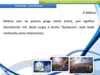 FACULDADE E SEMINÁRIOS TEOLÓGICO NACIONAL
DISCIPLINA: ESCATOLOGIA
Milênio vem da palavra grega chilioi (cilioi), que significa
literalmente: mil; desta surgiu o termo “Quiliasmo”, mais tarde
conhecido como milenarismo.
66
O Milênio
 