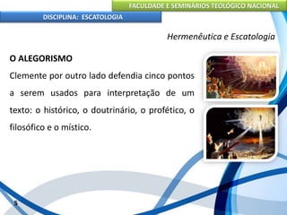 FACULDADE E SEMINÁRIOS TEOLÓGICO NACIONAL
DISCIPLINA: ESCATOLOGIA
O ALEGORISMO
Clemente por outro lado defendia cinco pontos
a serem usados para interpretação de um
texto: o histórico, o doutrinário, o profético, o
filosófico e o místico.
5
Hermenêutica e Escatologia
 
