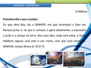FACULDADE E SEMINÁRIOS TEOLÓGICO NACIONAL
DISCIPLINA: ESCATOLOGIA
Prevalecerão a paz e justiça
Eis que vêm dias, diz o SENHOR, em que levantarei a Davi um
Renovo justo; e, rei que é, reinará, e agirá sabiamente, e executará
o juízo e a justiça na terra. Nos seus dias, Judá será salva, e Israel
habitará seguro; será este o seu nome, com que será chamado:
SENHOR, Justiça Nossa (Jr 25:6-7).
68
O Milênio
 