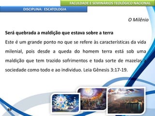 FACULDADE E SEMINÁRIOS TEOLÓGICO NACIONAL
DISCIPLINA: ESCATOLOGIA
Será quebrada a maldição que estava sobre a terra
Este é um grande ponto no que se refere às características da vida
milenial, pois desde a queda do homem terra está sob uma
maldição que tem trazido sofrimentos e toda sorte de mazelas a
sociedade como todo e ao individuo. Leia Gênesis 3:17-19.
69
O Milênio
 