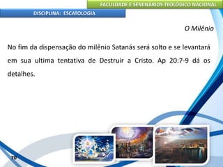 FACULDADE E SEMINÁRIOS TEOLÓGICO NACIONAL
DISCIPLINA: ESCATOLOGIA
No fim da dispensação do milênio Satanás será solto e se levantará
em sua ultima tentativa de Destruir a Cristo. Ap 20:7-9 dá os
detalhes.
70
O Milênio
 