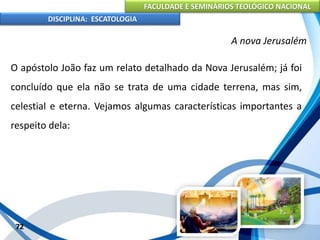 FACULDADE E SEMINÁRIOS TEOLÓGICO NACIONAL
DISCIPLINA: ESCATOLOGIA
O apóstolo João faz um relato detalhado da Nova Jerusalém; já foi
concluído que ela não se trata de uma cidade terrena, mas sim,
celestial e eterna. Vejamos algumas características importantes a
respeito dela:
72
A nova Jerusalém
 