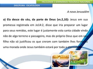 FACULDADE E SEMINÁRIOS TEOLÓGICO NACIONAL
DISCIPLINA: ESCATOLOGIA
a) Ela desce do céu, da parte de Deus (vs.2,10): Jesus em sua
promessa registrada em Jo14:2, disse que iria preparar um lugar
para seus remidos, este lugar é justamente esta santa cidade vinda
não de algo terreno e passageiro, mas do próprio Deus que em seu
filho não só justificou os que creram com também lhes forneceu
uma morada onde Jesus também estará por toda a eternidade.
73
A nova Jerusalém
 
