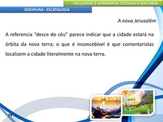 FACULDADE E SEMINÁRIOS TEOLÓGICO NACIONAL
DISCIPLINA: ESCATOLOGIA
A referencia “desce do céu” parece indicar que a cidade estará na
órbita da nova terra; o que é inconcebível é que comentaristas
localizem a cidade literalmente na nova terra.
74
A nova Jerusalém
 