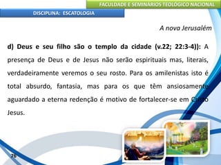 FACULDADE E SEMINÁRIOS TEOLÓGICO NACIONAL
DISCIPLINA: ESCATOLOGIA
d) Deus e seu filho são o templo da cidade (v.22; 22:3-4)): A
presença de Deus e de Jesus não serão espirituais mas, literais,
verdadeiramente veremos o seu rosto. Para os amilenistas isto é
total absurdo, fantasia, mas para os que têm ansiosamente
aguardado a eterna redenção é motivo de fortalecer-se em Cristo
Jesus.
76
A nova Jerusalém
 