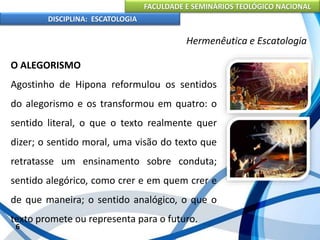 FACULDADE E SEMINÁRIOS TEOLÓGICO NACIONAL
DISCIPLINA: ESCATOLOGIA
O ALEGORISMO
Agostinho de Hipona reformulou os sentidos
do alegorismo e os transformou em quatro: o
sentido literal, o que o texto realmente quer
dizer; o sentido moral, uma visão do texto que
retratasse um ensinamento sobre conduta;
sentido alegórico, como crer e em quem crer e
de que maneira; o sentido analógico, o que o
texto promete ou representa para o futuro.
6
Hermenêutica e Escatologia
 