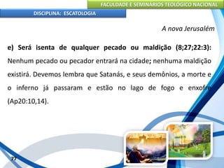 FACULDADE E SEMINÁRIOS TEOLÓGICO NACIONAL
DISCIPLINA: ESCATOLOGIA
e) Será isenta de qualquer pecado ou maldição (8;27;22:3):
Nenhum pecado ou pecador entrará na cidade; nenhuma maldição
existirá. Devemos lembra que Satanás, e seus demônios, a morte e
o inferno já passaram e estão no lago de fogo e enxofre
(Ap20:10,14).
77
A nova Jerusalém
 