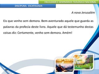 FACULDADE E SEMINÁRIOS TEOLÓGICO NACIONAL
DISCIPLINA: ESCATOLOGIA
Eis que venho sem demora. Bem-aventurado aquele que guarda as
palavras da profecia deste livro. Aquele que dá testemunho destas
coisas diz: Certamente, venho sem demora. Amém!
79
A nova Jerusalém
 