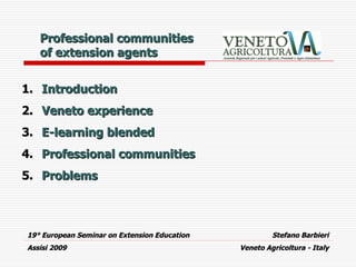 Professional communities
   of extension agents


1. Introduction
2. Veneto experience
3. E-learning blended
4. Professional communities
5. Problems



19° European Seminar on Extension Education            Stefano Barbieri
Assisi 2009                                   Veneto Agricoltura - Italy
 