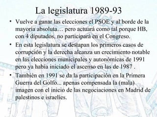 La legislatura 1989-93
• Vuelve a ganar las elecciones el PSOE y al borde de la
mayoría absoluta… pero actuará como tal porque HB,
con 4 diputados, no participará en el Congreso.
• En esta legislatura se destapan los primeros casos de
corrupción y la derecha alcanza un crecimiento notable
en las elecciones municipales y autonómicas de 1991
pero ya había iniciado el ascenso en las de 1987 .
• También en 1991 se da la participación en la Primera
Guerra del Golfo... apenas compensada la (mala)
imagen con el inicio de las negociaciones en Madrid de
palestinos e israelíes.
 