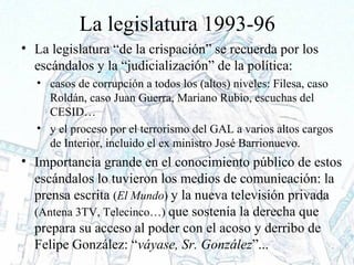 La legislatura 1993-96
• La legislatura “de la crispación” se recuerda por los
escándalos y la “judicialización” de la política:
• casos de corrupción a todos los (altos) niveles: Filesa, caso
Roldán, caso Juan Guerra, Mariano Rubio, escuchas del
CESID…
• y el proceso por el terrorismo del GAL a varios altos cargos
de Interior, incluido el ex ministro José Barrionuevo.
• Importancia grande en el conocimiento público de estos
escándalos lo tuvieron los medios de comunicación: la
prensa escrita (El Mundo) y la nueva televisión privada
(Antena 3TV, Telecinco…) que sostenía la derecha que
prepara su acceso al poder con el acoso y derribo de
Felipe González: “váyase, Sr. González”...
 