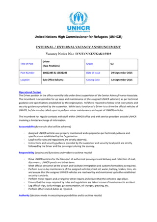 United Nations High Commissioner for Refugees (UNHCR)
INTERNAL / EXTERNAL VACANCY ANNOUNCEMENT
Vacancy Notice No.: IVN/EVN/KEN/KAK/15/019
Title of Post
Driver
(Two Positions)
Grade G2
Post Number 10022285 & 10022286 Date of Issue 29 September 2015
Location Sub Office Kakuma Closing Date 12 September 2015
Operational Context
The Driver position in the office normally falls under direct supervision of the Senior Admin./Finance Associate.
The incumbent is responsible for up keep and maintenance of the assigned UNHCR vehicle(s) as per technical
guidance and specifications established by the organisation. He/She is required to follow strict instructions and
security guidance provided by the supervisor. While basic function of a Driver is to drive the official vehicles of
UNHCR, he/she may be called upon to perform minor maintenance and repair of UNHCR vehicles.
The incumbent has regular contacts with staff within UNHCR office and with service providers outside UNHCR
involving a limited exchange of information.
Accountability (key results that will be achieved)
- Assigned UNHCR vehicles are properly maintained and equipped as per technical guidance and
specifications established by the Organisation.
- Local traffic rules and regulations are strictly observed.
- Instructions and security guidance provided by the supervisor and security focal point are strictly
followed by the Driver and the passengers during the journey.
Responsibility (process and functions undertaken to achieve results)
- Drive UNHCR vehicles for the transport of authorized passengers and delivery and collection of mail,
documents, UNHCR pouch and other items.
- Meet official personnel at the airport and facilitate immigration and customs formalities as required.
- Perform day-to-day maintenance of the assigned vehicles; check oil, water, battery, brakes, tires, etc.
and ensure that the assigned UNHCR vehicles are road worthy and maintained up to the established
security standards.
- Perform minor repairs and arrange for other repairs and ensure that the vehicle is kept clean.
- Ensure that the steps required by rules and regulations are taken in case of involvement in accident.
- Log official trips, daily mileage, gas consumption, oil changes, greasing, etc.
- Perform other related duties as required.
Authority (decisions made in executing responsibilities and to achieve results)
 