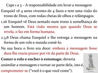 Caps 1 a 3 – A responsabilidade em levar a messagem
Ezequiel vê 4 seres viventes de 4 faces e tem uma visão do
trono de Deus, com rodas cheias de olhos e relâmpagos.
1.26 Ezequiel vê Deus sentado num trono à semelhança de
um homem. Está visão mostra que quando Deus se
revela, o faz em forma humana.
2.3,8 Deus chama Ezequiel e lhe entrega a mensagem na
forma de um rolo e manda comê-lo.
Na sua boca o livro era doce: embora a mensagem fosse
dura lhe trazia prazer por vir da parte de Deus.
Comer o rolo e encher o estomago: deveria
assimilar a mensagem e tornar-se parte dela, isto é,
comprometer-se (“você é o que você come”).
10
 