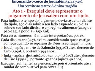 Ato 1 - Ezequiel deve representar o
julgamento de Jerusalém com um tijolo.
Para indicar o tempo do julgamento devia se deitar diante
do tijolo, 390 dias sobre o seu lado esquerdo e 40 dias
sobre o seu lado direito, e em regime alimentar(240g de
pão e água por dia = 650 Cal).
Para esses números há muitas interpretações, por ex.:
Cada dia um ano(4.7), assim. considerando que o castigo
começa quando se separam de Deus, a contagem inicia:
Israel - após a morte de Salomão (933aC) até o decreto de
Ciro (539aC), portanto 394 anos.
Judá – após a destruição do templo (586aC) até o decreto
de Ciro (539aC), portanto 47 anos (aprox 40 anos).
Ezequiel realmente faz a encenação pois é orientado até a
mudar de combustível para cozer. 4.15. 11
 