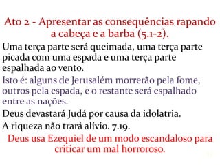 Ato 2 - Apresentar as consequências rapando
a cabeça e a barba (5.1-2).
Uma terça parte será queimada, uma terça parte
picada com uma espada e uma terça parte
espalhada ao vento.
Isto é: alguns de Jerusalém morrerão pela fome,
outros pela espada, e o restante será espalhado
entre as nações.
Deus devastará Judá por causa da idolatria.
A riqueza não trará alívio. 7.19.
Deus usa Ezequiel de um modo escandaloso para
criticar um mal horroroso. 12
 