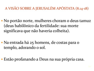  No portão norte, mulheres choram o deus tamuz
(deus babilônico da fertilidade: sua morte
significava que não haveria colheita).
 Na entrada há 25 homens, de costas para o
templo, adorando o sol.
 Estão profanando a Deus na sua própria casa.
14
A VISÃO SOBRE A JERUSALÉM APÓSTATA (8.14-18)
 