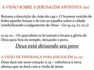 Retoma a descrição da visão do cap 1: O homem vestido de
linho apanha brasas e do céu as espalha sobre a cidade
(simbolizando o julgamento de Deus - Gn 19.24; Lv 10.2).
10.15-22 – Os querubins se levantam e levam a glória de
Deus para fora do templo, deixando o povo.
Deus está deixando seu povo
A VISÃO DE ESPERANÇA PARA JERUSALÉM (11.17)
Deus dará um novo coração 11.19 – referência à nova
aliança que se dará com a vinda de Jesus. 15
A VISÃO SOBRE A JERUSALÉM APÓSTATA (10)
 