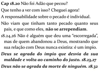 Cap 18.20 Não foi Adão que pecou?
Que tenho a ver com isso? Cheguei agora!
A responsabilidade sobre o pecado é individual.
Não viam que tinham tanto pecado quanto seus
pais, e que como eles, não se arrependiam.
18.24,26 Não é alguém que deu uma “escorregada”,
mas de quem abandonou a Deus, mostrando que
sua relação com Deus nunca existira: é um ímpio.
Deus se agrada do ímpio que desvia da sua
maldade e volta ao caminho do justo. 18.23,27
Deus não se agrada da morte de ninguém. 18.32
17
 