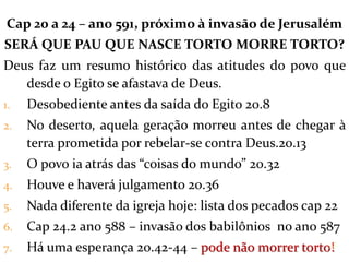 Cap 20 a 24 – ano 591, próximo à invasão de Jerusalém
SERÁ QUE PAU QUE NASCE TORTO MORRE TORTO?
Deus faz um resumo histórico das atitudes do povo que
desde o Egito se afastava de Deus.
1. Desobediente antes da saída do Egito 20.8
2. No deserto, aquela geração morreu antes de chegar à
terra prometida por rebelar-se contra Deus.20.13
3. O povo ia atrás das “coisas do mundo” 20.32
4. Houve e haverá julgamento 20.36
5. Nada diferente da igreja hoje: lista dos pecados cap 22
6. Cap 24.2 ano 588 – invasão dos babilônios no ano 587
7. Há uma esperança 20.42-44 – pode não morrer torto!18
 