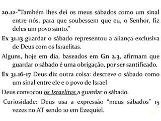 20.12-”Também lhes dei os meus sábados como um sinal
entre nós, para que soubessem que eu, o Senhor, fiz
deles um povo santo.”
Ex 31.13 guardar o sábado representou a aliança exclusiva
de Deus com os Israelitas.
Alguns, hoje em dia, baseados em Gn 2.3, afirmam que
guardar o sábado é uma obrigação, por ser santificado.
Ex 31.16-17 Deus diz outra coisa: descreve o sábado como
um sinal entre ele e o povo de Israel
Deus convocou os Israelitas a guardar o sábado.
Curiosidade: Deus usa a expressão “meus sábados” 15
vezes no AT sendo 10 em Ezequiel. 19
 