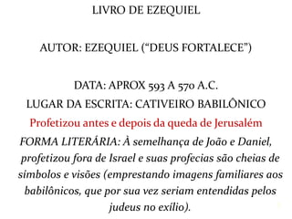LIVRO DE EZEQUIEL
AUTOR: EZEQUIEL (“DEUS FORTALECE”)
DATA: APROX 593 A 570 A.C.
LUGAR DA ESCRITA: CATIVEIRO BABILÔNICO
Profetizou antes e depois da queda de Jerusalém
FORMA LITERÁRIA: À semelhança de João e Daniel,
profetizou fora de Israel e suas profecias são cheias de
símbolos e visões (emprestando imagens familiares aos
babilônicos, que por sua vez seriam entendidas pelos
judeus no exílio). 2
 
