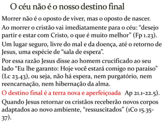 Morrer não é o oposto de viver, mas o oposto de nascer.
Ao morrer o cristão vai imediatamente para o céu: “desejo
partir e estar com Cristo, o que é muito melhor” (Fp 1.23).
Um lugar seguro, livre do mal e da doença, até o retorno de
Jesus, uma espécie de “sala de espera”.
Por essa razão Jesus disse ao homem crucificado ao seu
lado “Eu lhe garanto: Hoje você estará comigo no paraíso”
(Lc 23.43), ou seja, não há espera, nem purgatório, nem
reencarnação, nem hibernação da alma.
O destino final é a terra nova e aperfeiçoada (Ap 21.1-22.5).
Quando Jesus retornar os cristãos receberão novos corpos
adaptados ao novo ambiente, “ressuscitados” (1Co 15.35-
37).
 