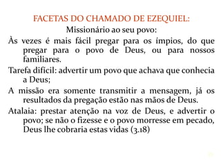 FACETAS DO CHAMADO DE EZEQUIEL:
Missionário ao seu povo:
Às vezes é mais fácil pregar para os ímpios, do que
pregar para o povo de Deus, ou para nossos
familiares.
Tarefa difícil: advertir um povo que achava que conhecia
a Deus;
A missão era somente transmitir a mensagem, já os
resultados da pregação estão nas mãos de Deus.
Atalaia: prestar atenção na voz de Deus, e advertir o
povo; se não o fizesse e o povo morresse em pecado,
Deus lhe cobraria estas vidas (3.18)
25
 
