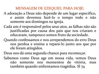 MENSAGEM DE EZEQUIEL PARA HOJE:
A adoração a Deus não depende de um lugar específico,
e assim devemos fazê-lo o tempo todo e não
somente aos domingos na igreja.
Cada um é responsável pelos seus atos, as falhas não são
justificadas por causa dos pais que nos criaram e
educaram, tampouco somos fruto da sociedade.
Quando confessamos e nos arrependemos do erro Deus
nos perdoa e ensina a repará-lo junto aos que por
ele foram atingidos.
Deus nos dá uma segunda chance para recomeçar.
Sabemos como Deus age em nossa vida, vemos Deus
não somente nos momentos de vitória, mas
também quando enfrentamos tragédias. Sl 74
26
 