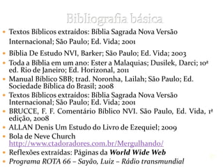  Textos Bíblicos extraídos: Bíblia Sagrada Nova Versão
Internacional; São Paulo; Ed. Vida; 2001
 Bíblia De Estudo NVI, Barker; São Paulo; Ed. Vida; 2003
 Toda a Bíblia em um ano: Ester a Malaquias; Dusilek, Darci; 10ª
ed. Rio de Janeiro; Ed. Horizonal, 2011
 Manual Bíblico SBB; trad. Noronha, Lailah; São Paulo; Ed.
Sociedade Bíblica do Brasil; 2008
 Textos Bíblicos extraídos: Bíblia Sagrada Nova Versão
Internacional; São Paulo; Ed. Vida; 2001
 BRUCCE, F. F. Comentário Bíblico NVI. São Paulo, Ed. Vida, 1ª
edição, 2008
 ALLAN Denis Um Estudo do Livro de Ezequiel; 2009
 Bola de Neve Church
http://www.ctadoradores.com.br/Mergulhando/
 Reflexões extraídas: Páginas da World Wide Web
 Programa ROTA 66 – Sayão, Luiz – Rádio transmundial
27
 