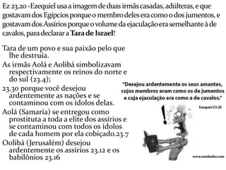 Ez23.20 -Ezequielusaaimagemdeduasirmãscasadas,adúlteras,eque
gostavamdosEgípciosporqueomembrodeleseracomoodosjumentos,e
gostavamdosAssíriosporqueovolumedaejaculaçãoerasemelhanteàde
cavalos,paradeclararaTaradeIsrael!
Tara de um povo e sua paixão pelo que
lhe destruía.
As irmãs Aolá e Aolibá simbolizavam
respectivamente os reinos do norte e
do sul (23.4);
23.30 porque você desejou
ardentemente as nações e se
contaminou com os ídolos delas.
Aolá (Samaria) se entregou como
prostituta a toda a elite dos assírios e
se contaminou com todos os ídolos
de cada homem por ela cobiçado.23.7
Oolibá (Jerusalém) desejou
ardentemente os assírios 23.12 e os
babilônios 23.16
 