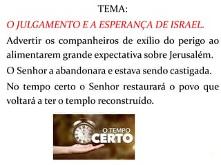 TEMA:
O JULGAMENTO E A ESPERANÇA DE ISRAEL.
Advertir os companheiros de exílio do perigo ao
alimentarem grande expectativa sobre Jerusalém.
O Senhor a abandonara e estava sendo castigada.
No tempo certo o Senhor restaurará o povo que
voltará a ter o templo reconstruído.
3
 