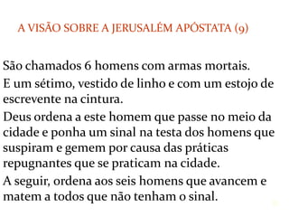 São chamados 6 homens com armas mortais.
E um sétimo, vestido de linho e com um estojo de
escrevente na cintura.
Deus ordena a este homem que passe no meio da
cidade e ponha um sinal na testa dos homens que
suspiram e gemem por causa das práticas
repugnantes que se praticam na cidade.
A seguir, ordena aos seis homens que avancem e
matem a todos que não tenham o sinal. 31
A VISÃO SOBRE A JERUSALÉM APÓSTATA (9)
 