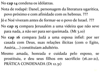 No cap 14 condena os idólatras.
Nota de rodapé: Danel, personagem da literatura ugarítica,
povo próximo e com afinidade com os hebreus. ???
Jó e Noé viveram antes de formar-se o povo de Israel. ???
No cap 15 compara Jerusalém a uma videira que não seve
para nada, a não ser para ser queimada. (Mt 3.10)
No cap 16 compara Judá a uma esposa infiel: por ser
casada com Deus, suas relações ilícitas (com o Egito,
Assíria,...) constituíam adultério.
Mesmo amada, honrada e cuidada pelo esposo, se
prostituiu, e deu seus filhos em sacrifício (16.20-21),
PRÁTICA CONDENADA (Dt 12.31)
32
 