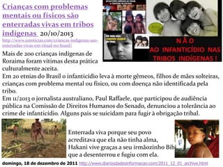 Crianças com problemas
mentais ou físicos são
enterradas vivas em tribos
indígenas 20/10/2013
http://www.s1noticias.com/criancas-indigenas-sao-
enterradas-vivas-em-ritual-no-brasil/
Mais de 200 crianças indígenas de
Roraima foram vítimas desta prática
culturalmente aceita.
33
Enterrada viva porque seu povo
acreditava que ela não tinha alma,
Hakani vive graças a seu irmãozinho Bibi,
que a desenterrou e fugiu com ela.
domingo, 18 de dezembro de 2011 http://www.diariosdadesinformacao.com/2011_12_01_archive.html
Em 20 etnias do Brasil o infanticídio leva à morte gêmeos, filhos de mães solteiras,
crianças com problema mental ou físico, ou com doença não identificada pela
tribo.
Em 11/2013 o jornalista australiano, Paul Raffaele, que participou de audiência
pública na Comissão de Direitos Humanos do Senado, denunciou a tolerância ao
crime de infanticídio. Alguns pais se suicidam para fugir à obrigação tribal.
 