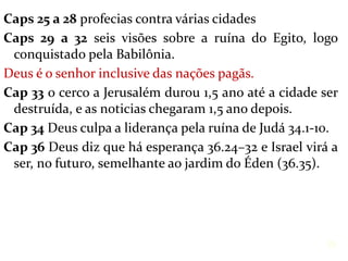 Caps 25 a 28 profecias contra várias cidades
Caps 29 a 32 seis visões sobre a ruína do Egito, logo
conquistado pela Babilônia.
Deus é o senhor inclusive das nações pagãs.
Cap 33 o cerco a Jerusalém durou 1,5 ano até a cidade ser
destruída, e as noticias chegaram 1,5 ano depois.
Cap 34 Deus culpa a liderança pela ruína de Judá 34.1-10.
Cap 36 Deus diz que há esperança 36.24–32 e Israel virá a
ser, no futuro, semelhante ao jardim do Éden (36.35).
35
 
