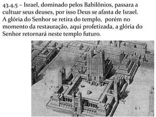 43.4,5 – Israel, dominado pelos Babilônios, passara a
cultuar seus deuses, por isso Deus se afasta de Israel.
A glória do Senhor se retira do templo, porém no
momento da restauração, aqui profetizada, a glória do
Senhor retornará neste templo futuro.
 