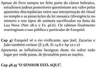 Apesar do livro sempre ter feito parte do cânon hebraico,
estudiosos judeus posteriores questionam seu valor pelas
aparentes discrepâncias entre sua interpretação do ritual
no templo e as prescrições da lei mosaica (divergência no
número e nos tipos de animais sacrificados na festa da
Lua Nova (Nm 28.11 e Ez 46.6). Os rabinos finalmente
restringiram o uso público e particular de Ezequiel.
Cap 47 Ezequiel vê o rio vivificante, que Joel, Zacarias e
João também veriam (Jl 3.18, Zc 14.8 e Ap 22.1-2)
Apresenta as influências benignas deste rio sobre todo
lugar por onde passa, de Jerusalém para as nações.
Cap 48.35 “O SENHOR ESTÁ AQUI”.
38
 