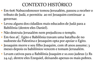 CONTEXTO HISTÓRICO
 Em 606 Nabucodonosor tomou Jerusalém, passou a receber o
tributo de Judá, e permitiu ao rei Jeoaquim continuar a
governar.
 Levou alguns dos cidadãos mais educados de Judá para a
Babilônia (dentre eles Daniel).
 Não destruiu Jerusalém nem prejudicou o templo.
 Em 600 aC. Egito e Babilônia travam uma batalha de no
sudoeste da Palestina e Jeoaquim opta por apoiar o Egito.
 Jeoaquim morre e seu filho Joaquim, com 18 anos assume; 3
meses depois os babilônios vencem e tomam Jerusalém.
 Levam cativos para a Babilônia Joaquim e 10.000 judeus (2 Rs
24.14), dentre eles Ezequiel, deixando apenas os mais pobres.
 