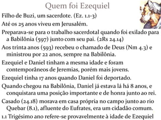 Filho de Buzi, um sacerdote. (Ez. 1.1-3)
Até os 25 anos viveu em Jerusalém.
Preparava-se para o trabalho sacerdotal quando foi exilado para
a Babilônia (597) junto com seu pai. (2Rs 24.14)
Aos trinta anos (593) recebeu o chamado de Deus (Nm 4.3) e
ministrou por 22 anos, sempre na Babilônia.
Ezequiel e Daniel tinham a mesma idade e foram
contemporâneos de Jeremias, porém mais jovens.
Ezequiel tinha 17 anos quando Daniel foi deportado.
Quando chegou na Babilônia, Daniel já estava lá há 8 anos, e
conquistara uma posição importante e de honra junto ao rei.
Casado (24.18) morava em casa própria no campo junto ao rio
Quebar (8.1), afluente do Eufrates, era um cidadão comum.
1.1 Trigésimo ano refere-se provavelmente à idade de Ezequiel
Quem foi Ezequiel
7
 