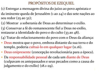 (1) Entregar a mensagem divina do juízo ao povo apóstata e
da iminente queda de Jerusalém (1 ao 24) e das sete nações ao
seu redor (25 ao 32);
(2) Mostrar a soberania de Deus ao determinar o exílio.
(3) Conservar a fé do remanescente fiel a Deus no exílio,
restaurar a identidade do povo e do culto (33 ao 48).
(4) Tratar do relacionamento do povo com o Deus da aliança:
 Deus mostra que o povo, embora distante da sua terra e do
templo, poderia cultuá-lo em qualquer lugar (11.16).
 Deus onipresente (concepção revolucionária para a época).
 Da responsabilidade pessoal de cada um diante de Deus
(culpavam os antepassados e seus pecados como a causa do
julgamento e do exílio) (18.1-29).
8
 