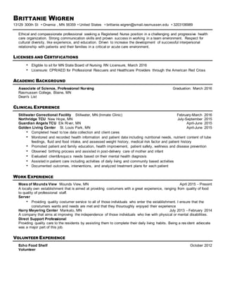 BRITTANIE WIGREN
13129 300th St • Onamia , MN 56359 • United States • brittanie.wigren@smail.rasmussen.edu • 3203106989
Ethical and compassionate professional seeking a Registered Nurse position in a challenging and progressive health
care organization. Strong communication skills and proven success in working in a team environment. Respect for
cultural diversity, like experience, and education. Driven to increase the development of successful interpersonal
relationship with patients and their families in a critical or acute care environment.
LICENSES AND CERTIFICATIONS
• Eligible to sit for MN State Board of Nursing RN Licensure, March 2016
• Licensure: CPR/AED for Professional Rescuers and Healthcare Providers through the American Red Cross
ACADEMIC BACKGROUND
Associate of Science, Professional Nursing Graduation: March 2016
Rasmussen College, Blaine, MN
Dean's List
CLINICAL EXPERIENCE
Stillwater Correctional Facility Stillwater, MN (Inmate Clinic) February-March 2016
Northridge TCU New Hope, MN July-September 2015
Guardian Angels TCU Elk River, MN April-June 2015
Golden Living Center St. Louis Park, MN April-June 2015
• Completed head to toe data collection and client cares
• Monitored and recorded health information and patient data including nutritional needs, nutrient content of tube
feedings, fluid and food intake, and assessed weight history, medical risk factor and patient history
• Promoted patient and family education, health improvement, patient safety, wellness and disease prevention
• Observed birthing process and assisted in post-delivery care of mother and infant
• Evaluated client&rsquo;s needs based on their mental health diagnosis
• Assisted in patient care including activities of daily living and community based activities
• Documented outcomes, interventions, and analyzed treatment plans for each patient
WORK EXPERIENCE
Moes of Mounds View Mounds View, MN April 2015 - Present
A locally own establishment that is aimed at providing costumers with a great experience, ranging from quality of food
to quality of professional staff.
Server
• Providing quality costumer service to all of those individuals who enter the establishment. I ensure that the
constumers wants and needs are met and that they thouroughly enjoyed their experience
Harry Meyering Center Mankato, MN July 2013 - February 2014
A company that aims at improving the independence of those individuals who live with physical or mental disabilities.
Direct Support Professional
Providing quality care to the residents by assisting them to complete their daily living habits. Being a res ident advocate
was a major part of this job.
VOLUNTEER EXPERIENCE
Echo Food Shelf October 2012
Volunteer
 