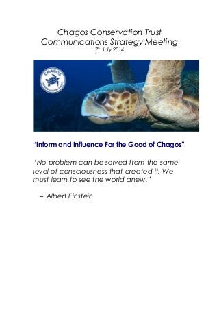 Chagos Conservation Trust
Communications Strategy Meeting
7th
July 2014
“Inform and Influence For the Good of Chagos”
“No problem can be solved from the same
level of consciousness that created it. We
must learn to see the world anew.”
– Albert Einstein
 