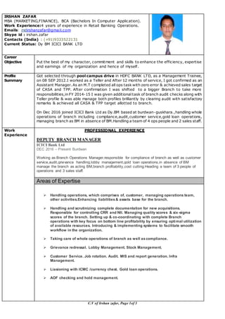 C.V of Irshan zafar, Page 1of 3
IRSHAN ZAFAR
MBA (MARKETING,FINANCE), BCA (Bachelors In Computer Application).
Work Experience:4 years of experience in Retail Banking Operations.
Emails: mdirshanzafar@gmail.com
Skype id : irshan.zafar
Contacts (India) : (+91)9333522131
Current Status: Dy BM ICICI BANK LTD
Career
Objective Put the best of my character, commitment and skills to enhance the efficiency, expertise
and earnings of my organization and hence of myself.
Profile
Summary
Got selected through pool campus drive in HDFC BANK LTD, as a Management Trainee,
on 08 SEP 2012.I worked as a Teller and After 12 months of service, I got confirmed as an
Assistant Manager. As an M.T completed all ops task with zero error & achieved sales target
of CASA and TPP. After confirmation I was shifted to a bigger Branch to take more
responsibilities,in FY 2014-15 I was given additional task of branch audit checks along with
Teller profile & was able manage both profiles brilliantly by clearing audit with satisfactory
remarks & achieved all CASA & TPP target allotted to branch.
On Dec 2016 joined ICICI Bank Ltd as Dy.BM based at burdwan-guskhara.,handling whole
operations of branch including compliance,audit,customer service,gold loan operations,
managing branch as BM in absence of BM.Handling a team of 4 ops people and 2 sales staff.
Work
Experience
PROFESSIONAL EXPERIENCE
DEPUTY BRANCH MANAGER
ICICI Bank Ltd
DEC 2016 – Present Burdwan
Working as Branch Operations Manager,responsible for compliance of branch as well as customer
service,audit,grievance handling,lobby management,gold loan operations,in absence of BM
manage the branch as acting BM,branch profitability,cost cutting.Heading a team of 3 people of
operations and 3 sales staff.
Areas of Expertise
 Handling operations, which comprises of, customer, managing operations team,
other activities.Enhancing liabilities& assets base for the branch.
 Handling and scrutinizing complete documentation for new acquisitions.
Responsible for controlling CRR and NII. Managing quality scores & six -sigma
scores of the branch. Setting up & co-coordinating with complete Branch
operations with key focus on bottom line profitability by ensuring optimal utilization
of available resources. Introducing & implementing systems to facilitate smooth
workflow in the organization.
 Taking care of whole operations of branch as well ascompliance.
 Grievance redressal. Lobby Management. Stock Management.
 Customer Service. Job rotation. Audit. MIS and report generation. Infra
Management.
 Liasioning with ICMC /currency chest. Gold loan operations.
 AOF checking and hold management.
 