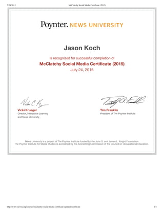 7/24/2015 McClatchy Social Media Certificate (2015)
http://www.newsu.org/courses/mcclatchy-social-media-certificate-updated/certificate 1/1
Vicki Krueger
Director, Interactive Learning
and News University
Tim Franklin
President of The Poynter Institute
Jason Koch
Is recognized for successful completion of
McClatchy Social Media Certificate (2015)
July 24, 2015
News University is a project of The Poynter Institute funded by the John S. and James L. Knight Foundation.
The Poynter Institute for Media Studies is accredited by the Accrediting Commission of the Council on Occupational Education.
 