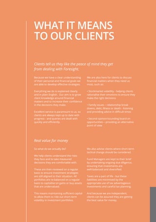 WHAT IT MEANS
TO OUR CLIENTS
Because we have a clear understanding
of their personal and financial goals we
are able to develop effective strategies.
Everything we do is explained clearly
and in plain English. Our aim is to grow
client knowledge around financial
matters and to increase their confidence
in the decisions they make.
Excellent service is paramount to us, so
clients are always kept up to date with
progress - and queries are dealt with
quickly and efficiently.
We are also here for clients to discuss
financial matters when they need us
most, such as:
• Stockmarket volatility - helping clients
rationalise their emotions to ensure they
make the right decisions
• Family issues – relationship break
downs, debt, illness or death - listening
and providing advice in difficult times
• Second opinion/sounding board on
opportunities – providing an alternative
point of view
Clients tell us they like the peace of mind they get
from dealing with Foresight.
So what do we actually do?
We help clients understand the risks
they face and to take measured
decisions they are comfortable with.
These are then reviewed on a regular
basis to ensure investment strategies
are still aligned to their situation. All
portfolios are re-balanced on a regular
basis to capitalise on gains or buy assets
that are undervalued.
This means maintaining sufficient capital
to allow them to ride out short-term
volatility in investment portfolios.
We also advise clients where short-term
tactical change should be considered.
Fund Managers are kept to their brief
by undertaking ongoing due diligence,
ensuring that investments are
well-balanced and diversified.
Taxes are a part of life - but these
liabilities are minimised by the
appropriate use of tax advantageous
investments and careful tax planning.
And because we are independent,
clients can be assured they are getting
the best value for money.
Real value for money
 