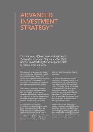 ADVANCED
INVESTMENT
STRATEGY
There are many different views on how to invest.
The simplest is the best - ‘Buy low and Sell high’,
which is sound in theory but virtually impossible
to achieve in the real world.
Our approach to investments is based
on comprehensive intellectual research,
and our decisions are based on a
combination of leading academic theory
and time-tested principles with the
intention of delivering a more coherent
and dependable investment strategy.
The Advanced Investment Strategy™
is built around the Markowitz Model.
First put forward in 1952 - Harry
Markowitz was awarded the Nobel Prize
for Economics in 1990 for his systematic
technique for building an investment
portfolio and adjusting it over time.
We do not believe in chasing
performance or attempting to second
guess what the markets will do. We
adopt a structured and disciplined
approach to investing which seeks to
manage risk, target appropriate returns,
minimise tax and, above all, help our
clients to increase the probability of
achieving their financial and lifestyle
objectives.
The Advanced Investment Strategy™
is successful because it works on the
understanding that investing is 90%
asset allocation and 10% investment
choice. Too many people focus solely
on investment choice, when asset
allocation is the prime cause in
successful long-term financial plans.
We believe in the benefits of a long
term strategic view of asset allocation
with some short term adjustments to
manage volatility and risk.
Intensive research is employed to
identify investment managers that will
deliver the returns our clients require
and cutting edge technology is used to
drive down costs; providing our clients
with convenience and simplification in
an otherwise complex area.
™
 