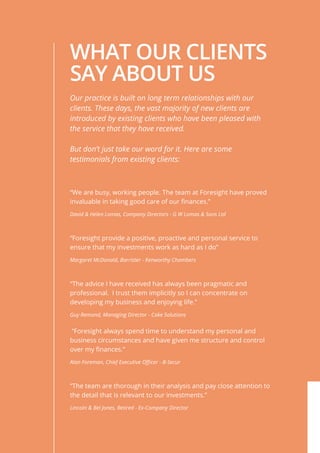 WHAT OUR CLIENTS
SAY ABOUT US
“We are busy, working people. The team at Foresight have proved
invaluable in taking good care of our finances.”
David & Helen Lomas, Company Directors - G W Lomas & Sons Ltd
“Foresight provide a positive, proactive and personal service to
ensure that my investments work as hard as I do”
Margaret McDonald, Barrister - Kenworthy Chambers
“The advice I have received has always been pragmatic and
professional. I trust them implicitly so I can concentrate on
developing my business and enjoying life.”
Guy Remond, Managing Director - Cake Solutions
“Foresight always spend time to understand my personal and
business circumstances and have given me structure and control
over my finances.”
Alan Foreman, Chief Executive Officer - B-Secur
“The team are thorough in their analysis and pay close attention to
the detail that is relevant to our investments.”
Lincoln & Bel Jones, Retired - Ex-Company Director
Our practice is built on long term relationships with our
clients. These days, the vast majority of new clients are
introduced by existing clients who have been pleased with
the service that they have received.
But don’t just take our word for it. Here are some
testimonials from existing clients:
 